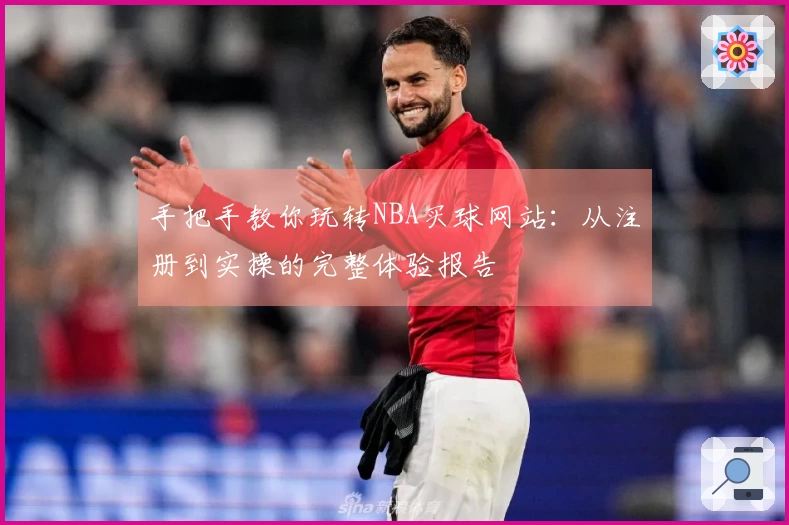 手把手教你玩转NBA买球网站：从注册到实操的完整体验报告